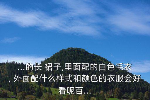 ...的长 裙子,里面配的白色毛衣, 外面配什么样式和颜色的衣服会好看呢百...