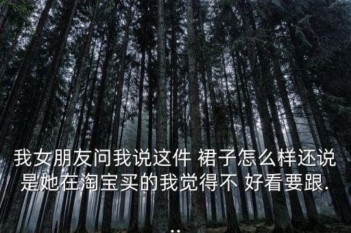 我女朋友问我说这件 裙子怎么样还说是她在淘宝买的我觉得不 好看要跟...