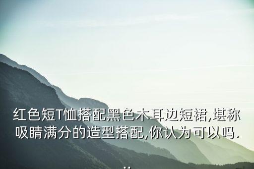 红色短T恤搭配黑色木耳边短裙,堪称吸睛满分的造型搭配,你认为可以吗...