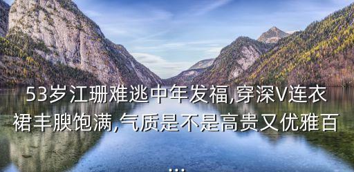 53岁江珊难逃中年发福,穿深V连衣裙丰腴饱满,气质是不是高贵又优雅百...