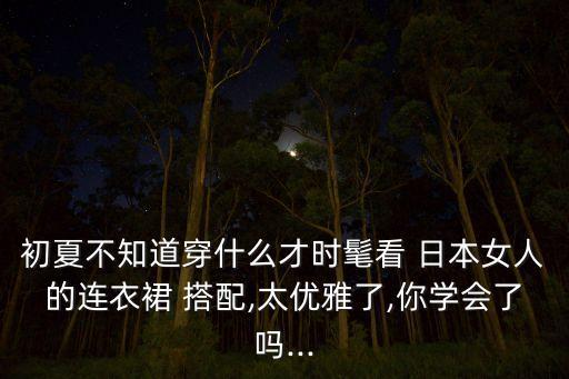 初夏不知道穿什么才时髦看 日本女人的连衣裙 搭配,太优雅了,你学会了吗...