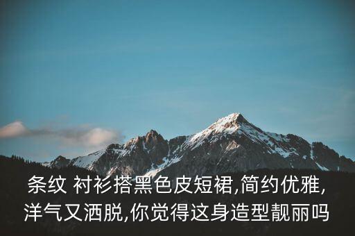 条纹 衬衫搭黑色皮短裙,简约优雅,洋气又洒脱,你觉得这身造型靓丽吗