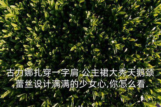 古力娜扎穿一字肩 公主裙大秀天鹅颈,蕾丝设计满满的少女心,你怎么看...