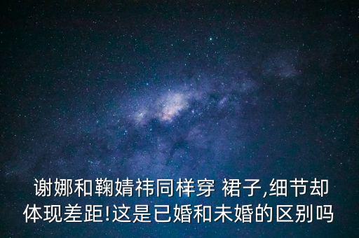  谢娜和鞠婧祎同样穿 裙子,细节却体现差距!这是已婚和未婚的区别吗