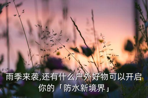 雨季来袭,还有什么户外好物可以开启你的「防水新境界」