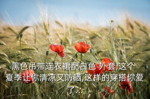 黑色吊带连衣裙配白色 外套,这个 夏季让你清凉又防晒,这样的穿搭你爱了...