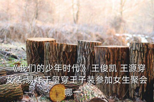 《我们的少年时代》 王俊凯 王源穿女装,易烊千玺穿王子装参加女生聚会哪一...