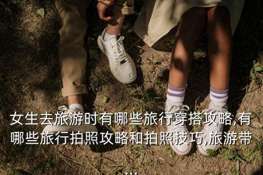 女生去旅游时有哪些旅行穿搭攻略,有哪些旅行拍照攻略和拍照技巧,旅游带...