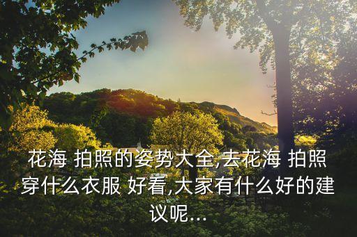 花海 拍照的姿势大全,去花海 拍照穿什么衣服 好看,大家有什么好的建议呢...