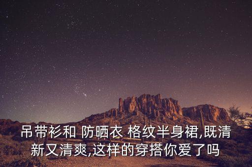 吊带衫和 防晒衣 格纹半身裙,既清新又清爽,这样的穿搭你爱了吗