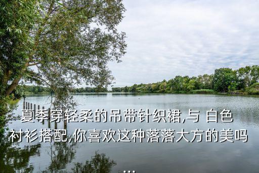 夏季穿轻柔的吊带针织裙,与 白色 衬衫搭配,你喜欢这种落落大方的美吗...