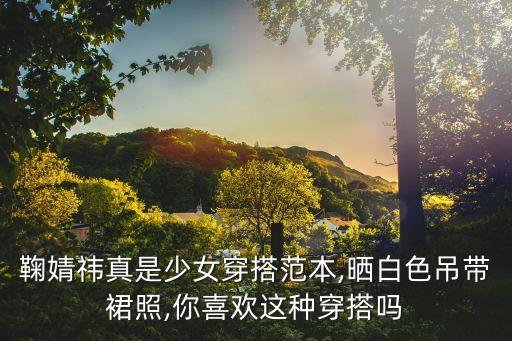 鞠婧祎真是少女穿搭范本,晒白色吊带裙照,你喜欢这种穿搭吗