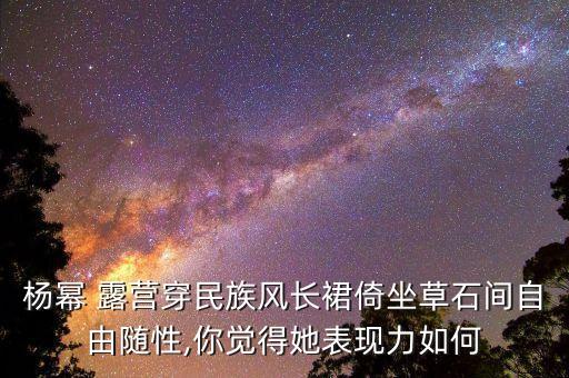 杨幂 露营穿民族风长裙倚坐草石间自由随性,你觉得她表现力如何