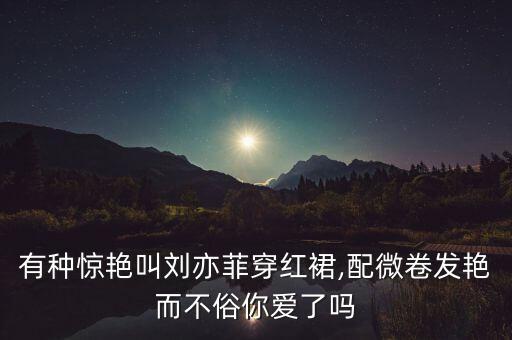 有种惊艳叫刘亦菲穿红裙,配微卷发艳而不俗你爱了吗