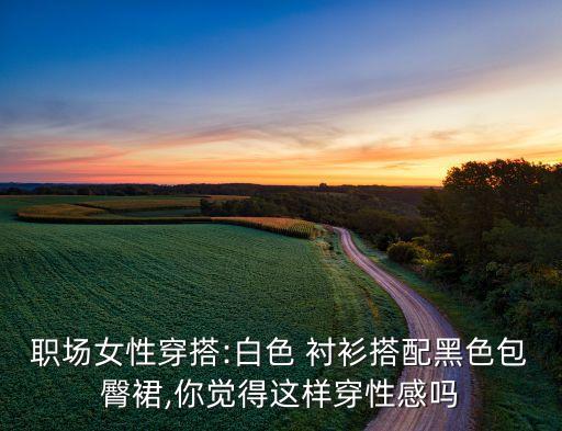 职场女性穿搭:白色 衬衫搭配黑色包臀裙,你觉得这样穿性感吗