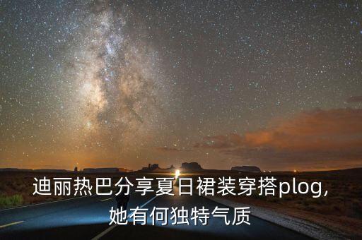 迪丽热巴分享夏日裙装穿搭plog,她有何独特气质