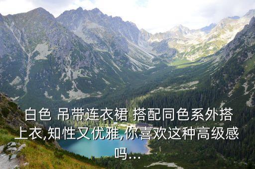  白色 吊带连衣裙 搭配同色系外搭上衣,知性又优雅,你喜欢这种高级感吗...