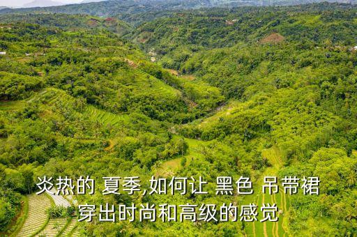 炎热的 夏季,如何让 黑色 吊带裙穿出时尚和高级的感觉