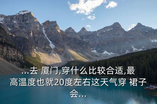 ...去 厦门,穿什么比较合适,最高温度也就20度左右这天气穿 裙子会...