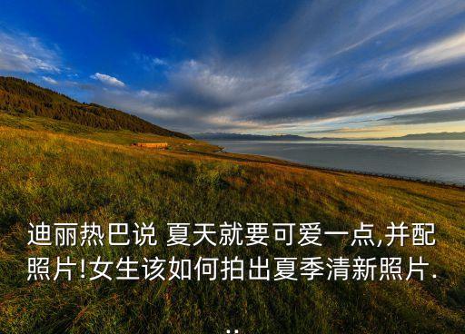 迪丽热巴说 夏天就要可爱一点,并配照片!女生该如何拍出夏季清新照片...
