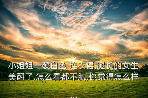 小姐姐一袭白色 连衣裙,腿长的女生美翻了,怎么看都不腻,你觉得怎么样...