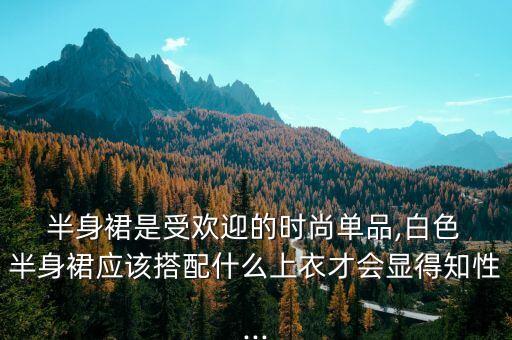  半身裙是受欢迎的时尚单品,白色 半身裙应该搭配什么上衣才会显得知性...