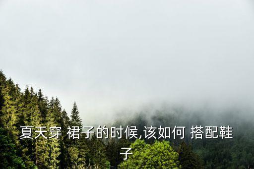 夏天穿 裙子的时候,该如何 搭配鞋子