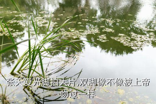张天爱光脚拍大片,双脚像不像被上帝吻过一样