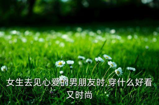 女生去见心爱的男朋友时,穿什么好看又时尚