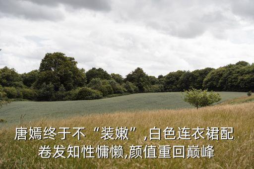 唐嫣终于不“装嫩”,白色连衣裙配 卷发知性慵懒,颜值重回巅峰