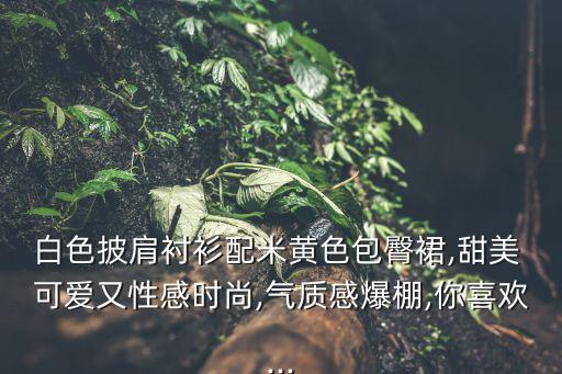 白色披肩衬衫配米黄色包臀裙,甜美 可爱又性感时尚,气质感爆棚,你喜欢...