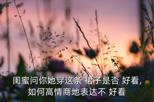 闺蜜问你她穿这条 裙子是否 好看,如何高情商地表达不 好看