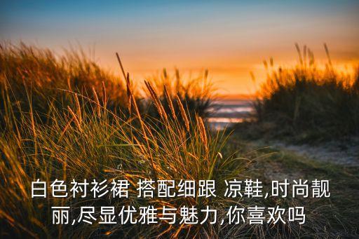 白色衬衫裙 搭配细跟 凉鞋,时尚靓丽,尽显优雅与魅力,你喜欢吗