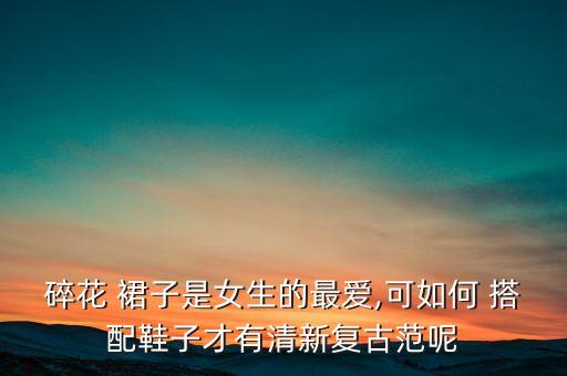 碎花 裙子是女生的最爱,可如何 搭配鞋子才有清新复古范呢