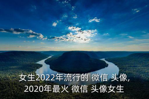 女生2022年流行的 微信 头像,2020年最火 微信 头像女生
