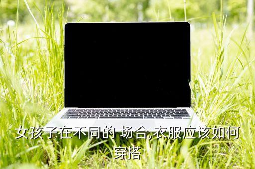 女孩子在不同的 场合,衣服应该如何穿搭