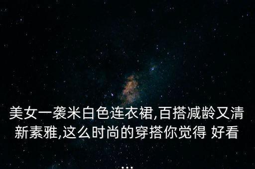 美女一袭米白色连衣裙,百搭减龄又清新素雅,这么时尚的穿搭你觉得 好看...