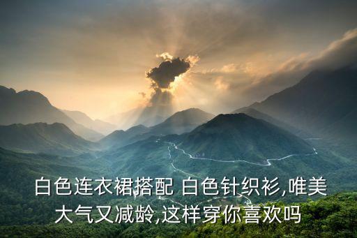  白色连衣裙搭配 白色针织衫,唯美大气又减龄,这样穿你喜欢吗