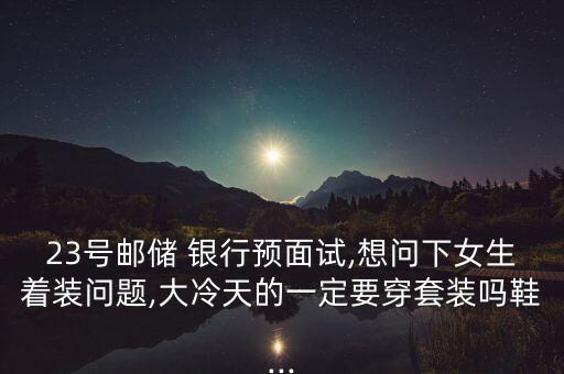 23号邮储 银行预面试,想问下女生着装问题,大冷天的一定要穿套装吗鞋...