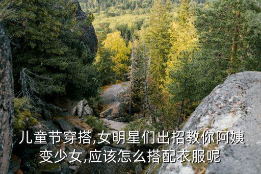  儿童节穿搭,女明星们出招教你阿姨变少女,应该怎么搭配衣服呢