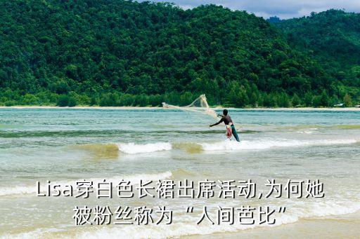 Lisa穿白色长裙出席活动,为何她被粉丝称为“人间芭比”