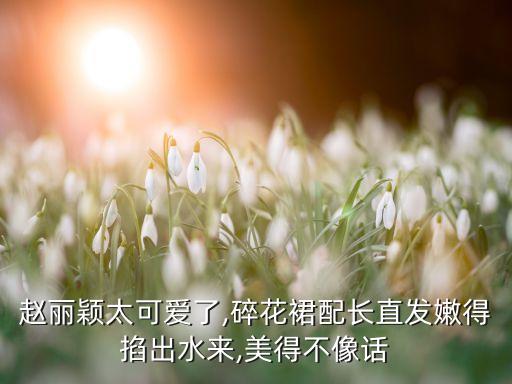 赵丽颖太可爱了,碎花裙配长直发嫩得掐出水来,美得不像话