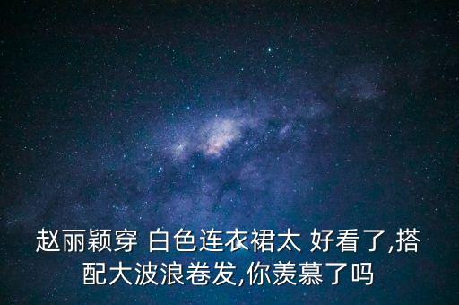 赵丽颖穿 白色连衣裙太 好看了,搭配大波浪卷发,你羡慕了吗