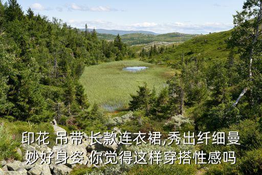 印花 吊带 长款连衣裙,秀出纤细曼妙好身姿,你觉得这样穿搭性感吗