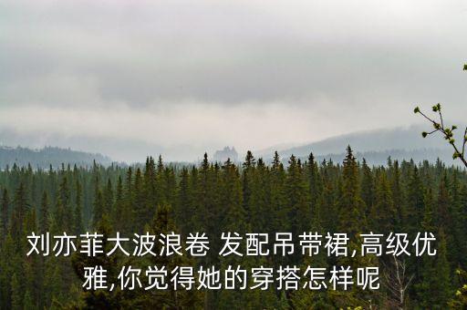刘亦菲大波浪卷 发配吊带裙,高级优雅,你觉得她的穿搭怎样呢