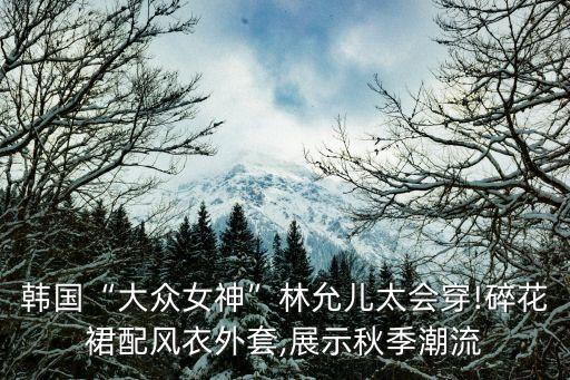 韩国“大众女神”林允儿太会穿!碎花裙配风衣外套,展示秋季潮流