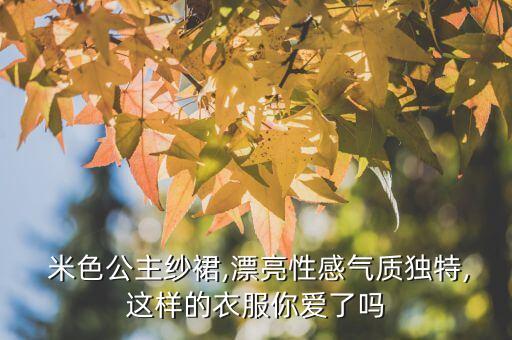  米色公主纱裙,漂亮性感气质独特,这样的衣服你爱了吗