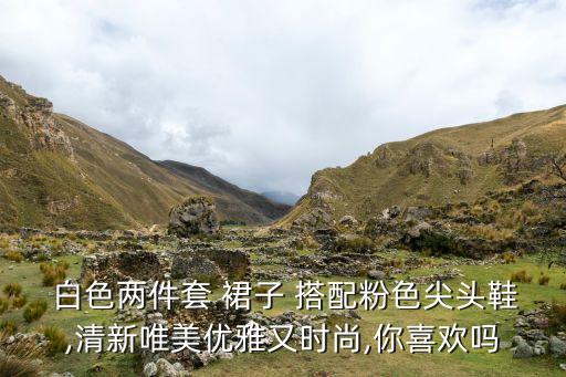  白色两件套 裙子 搭配粉色尖头鞋,清新唯美优雅又时尚,你喜欢吗