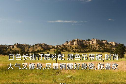 白色长袖打底衫配 黑色吊带裙,时尚大气又修身,尽显婀娜好身姿,你喜欢...