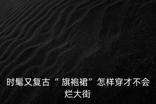 时髦又复古“ 旗袍裙”怎样穿才不会烂大街